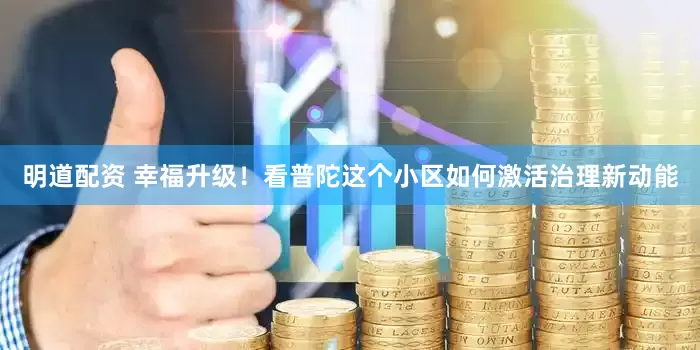 明道配资 幸福升级！看普陀这个小区如何激活治理新动能
