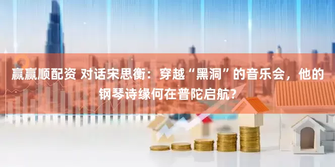 赢赢顺配资 对话宋思衡：穿越“黑洞”的音乐会，他的钢琴诗缘何在普陀启航？
