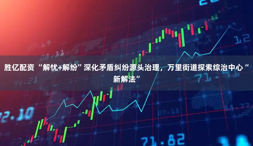 胜亿配资 “解忧+解纷”深化矛盾纠纷源头治理，万里街道探索综治中心“新解法”