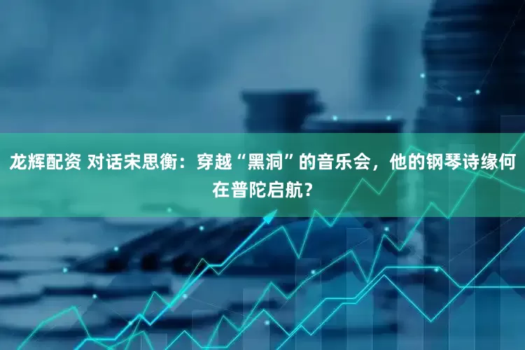 龙辉配资 对话宋思衡：穿越“黑洞”的音乐会，他的钢琴诗缘何在普陀启航？