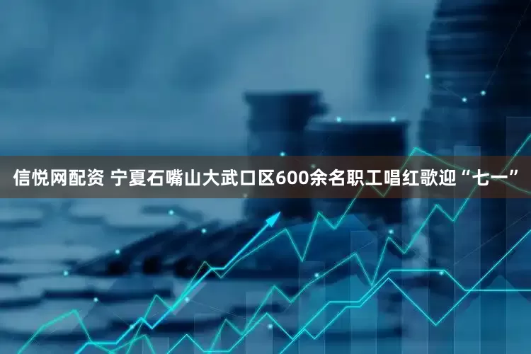 信悦网配资 宁夏石嘴山大武口区600余名职工唱红歌迎“七一”