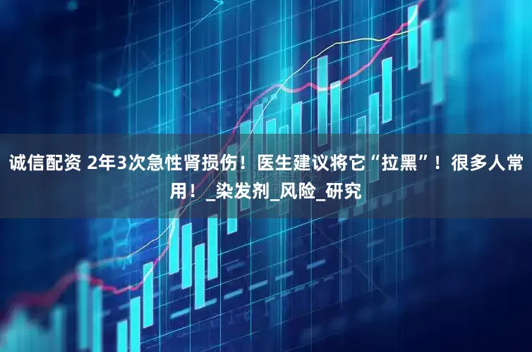诚信配资 2年3次急性肾损伤！医生建议将它“拉黑”！很多人常用！_染发剂_风险_研究