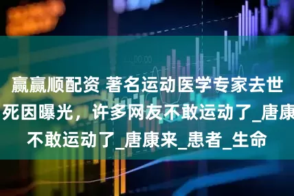赢赢顺配资 著名运动医学专家去世！年仅56岁，死因曝光，许多网友不敢运动了_唐康来_患者_生命
