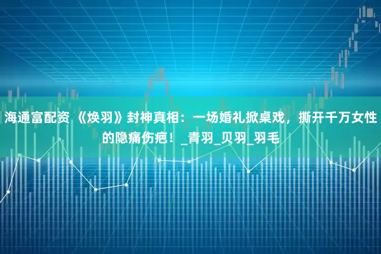 海通富配资 《焕羽》封神真相：一场婚礼掀桌戏，撕开千万女性的隐痛伤疤！_青羽_贝羽_羽毛