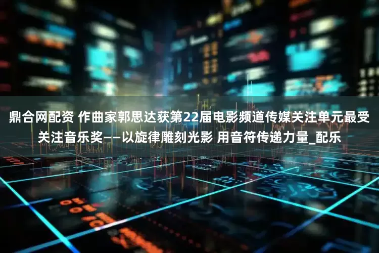 鼎合网配资 作曲家郭思达获第22届电影频道传媒关注单元最受关注音乐奖——以旋律雕刻光影 用音符传递力量_配乐