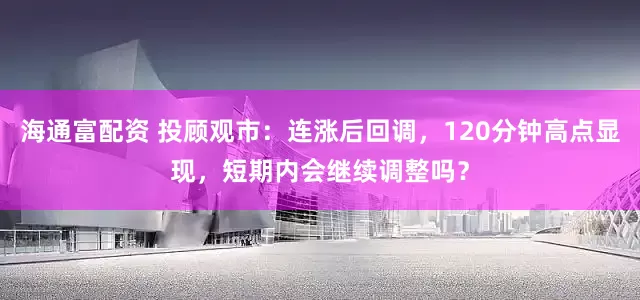 海通富配资 投顾观市：连涨后回调，120分钟高点显现，短期内会继续调整吗？