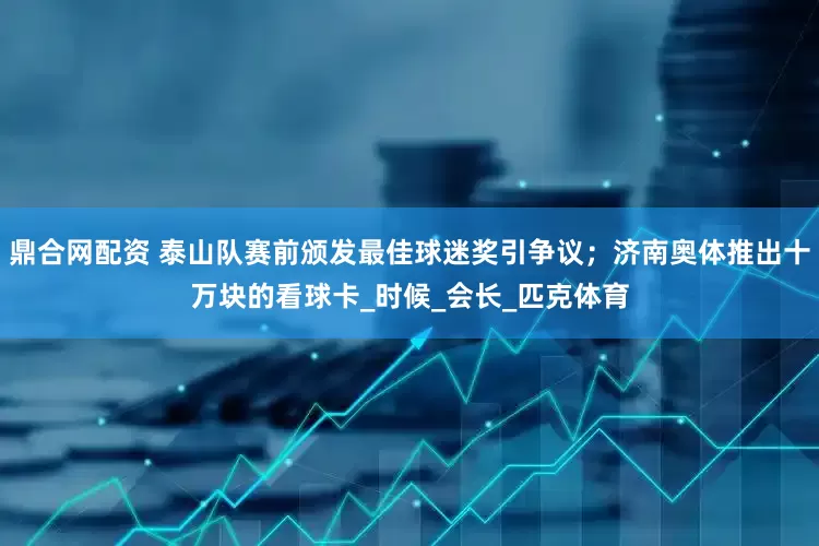 鼎合网配资 泰山队赛前颁发最佳球迷奖引争议；济南奥体推出十万块的看球卡_时候_会长_匹克体育