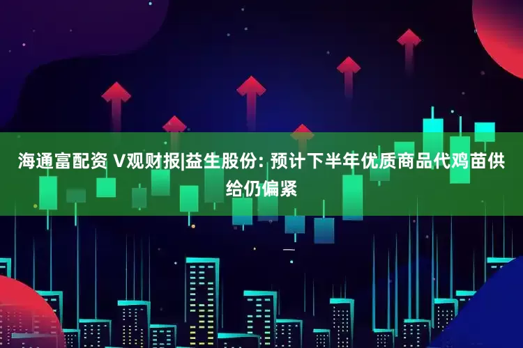 海通富配资 V观财报|益生股份: 预计下半年优质商品代鸡苗供给仍偏紧
