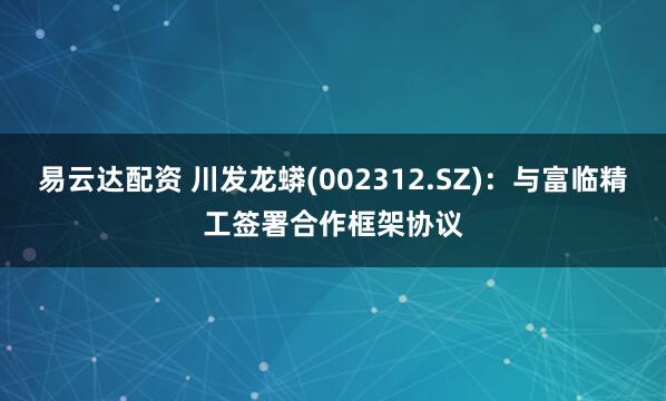 易云达配资 川发龙蟒(002312.SZ)：与富临精工签署合作框架协议