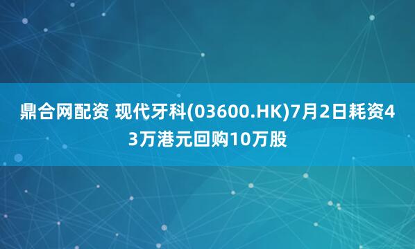 鼎合网配资 现代牙科(03600.HK)7月2日耗资43万港元回购10万股