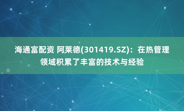 海通富配资 阿莱德(301419.SZ)：在热管理领域积累了丰富的技术与经验