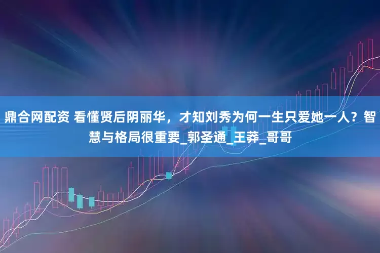 鼎合网配资 看懂贤后阴丽华，才知刘秀为何一生只爱她一人？智慧与格局很重要_郭圣通_王莽_哥哥