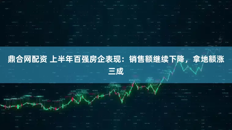 鼎合网配资 上半年百强房企表现：销售额继续下降，拿地额涨三成