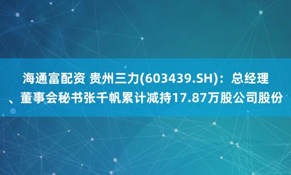 海通富配资 贵州三力(603439.SH)：总经理、董事会秘书张千帆累计减持17.87万股公司股份