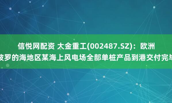信悦网配资 大金重工(002487.SZ)：欧洲波罗的海地区某海上风电场全部单桩产品到港交付完毕
