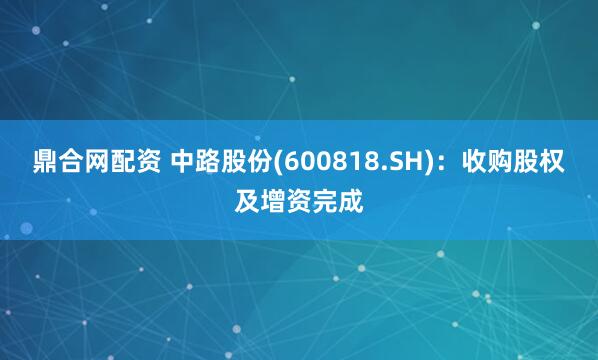 鼎合网配资 中路股份(600818.SH)：收购股权及增资完成