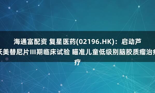 海通富配资 复星医药(02196.HK)：启动芦沃美替尼片Ⅲ期临床试验 瞄准儿童低级别脑胶质瘤治疗
