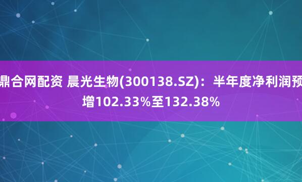 鼎合网配资 晨光生物(300138.SZ)：半年度净利润预增102.33%至132.38%
