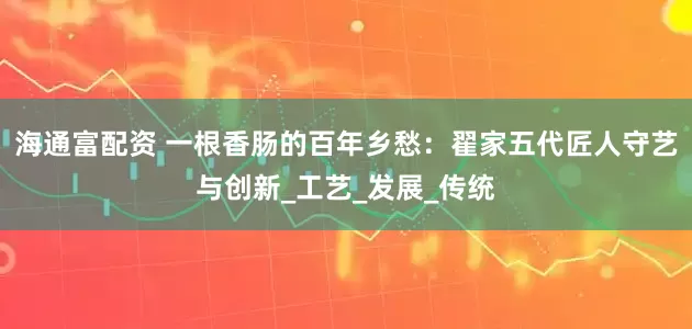 海通富配资 一根香肠的百年乡愁：翟家五代匠人守艺与创新_工艺_发展_传统
