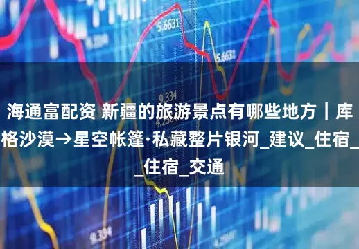 海通富配资 新疆的旅游景点有哪些地方｜库木塔格沙漠→星空帐篷·私藏整片银河_建议_住宿_交通