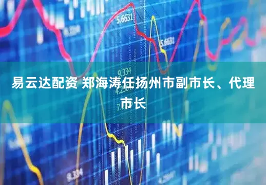 易云达配资 郑海涛任扬州市副市长、代理市长