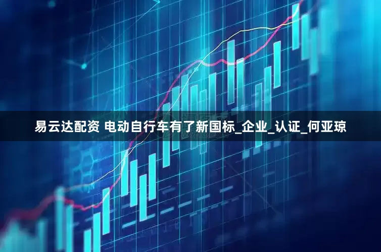 易云达配资 电动自行车有了新国标_企业_认证_何亚琼