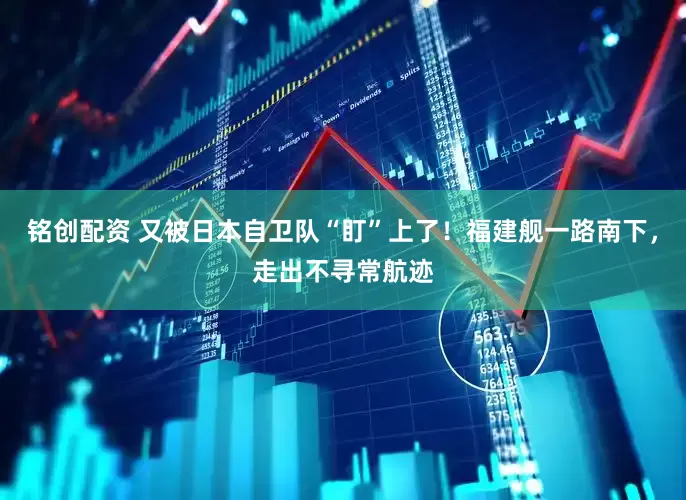 铭创配资 又被日本自卫队“盯”上了！福建舰一路南下，走出不寻常航迹