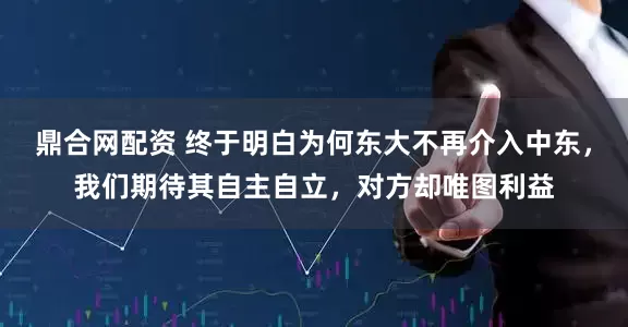 鼎合网配资 终于明白为何东大不再介入中东,我们期待其自主自立,对方却唯图利益