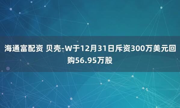海通富配资 贝壳-W于12月31日斥资300万美元回购56.95万股