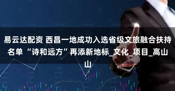 易云达配资 西昌一地成功入选省级文旅融合扶持名单 “诗和远方”再添新地标_文化_项目_高山