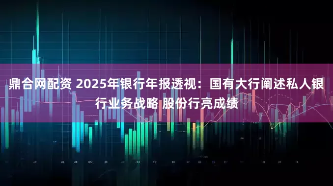 鼎合网配资 2025年银行年报透视:国有大行阐述私人银行业务战略 股份行亮成绩
