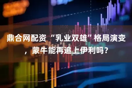 鼎合网配资 “乳业双雄”格局演变，蒙牛能再追上伊利吗？